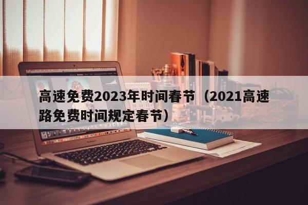 高速免费2023年时间春节（2021高速路免费时间规定春节）