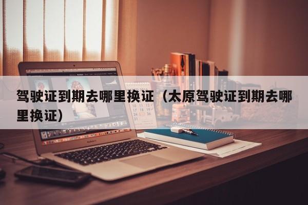 驾驶证到期去哪里换证（太原驾驶证到期去哪里换证）