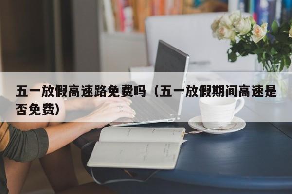 五一放假高速路免费吗（五一放假期间高速是否免费）