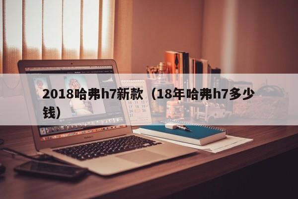 2018哈弗h7新款（18年哈弗h7多少钱）