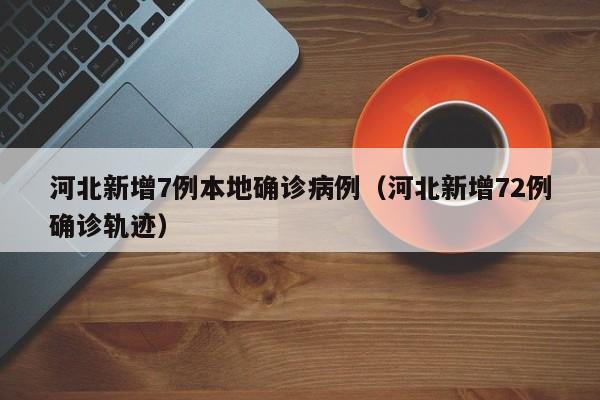河北新增7例本地确诊病例（河北新增72例确诊轨迹）