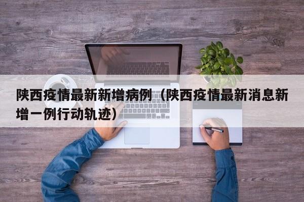 陕西疫情最新新增病例（陕西疫情最新消息新增一例行动轨迹）