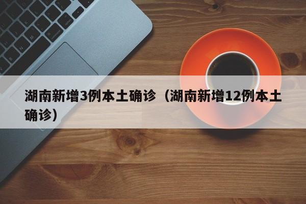 湖南新增3例本土确诊（湖南新增12例本土确诊）