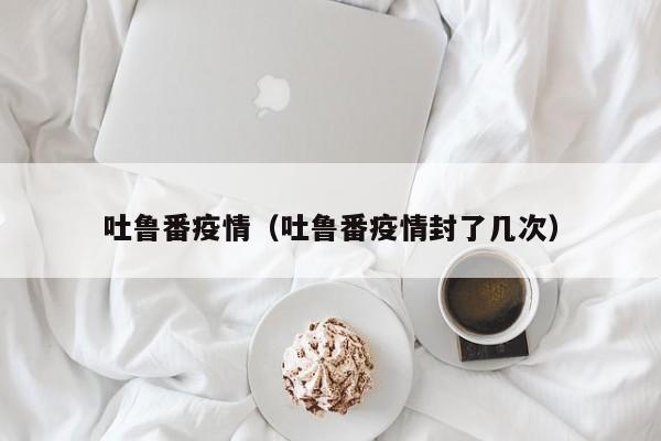 吐鲁番疫情（吐鲁番疫情封了几次）