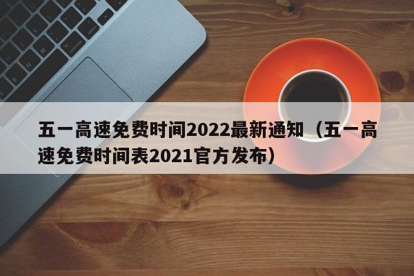 五一高速免费时间2022最新通知（五一高速免费时间表2021官方发布）