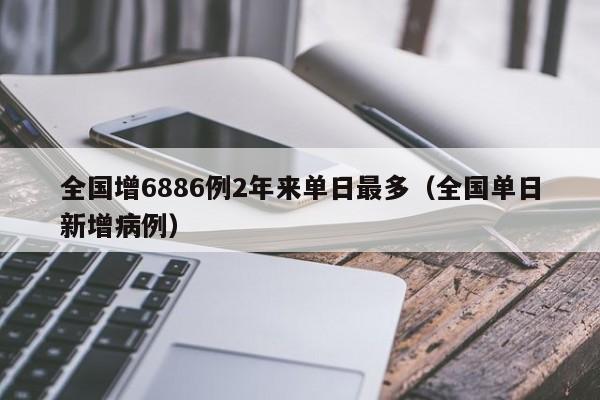 全国增6886例2年来单日最多（全国单日新增病例）