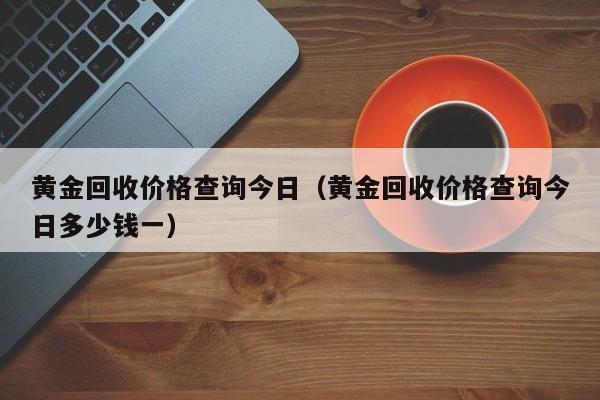 黄金回收价格查询今日（黄金回收价格查询今日多少钱一）