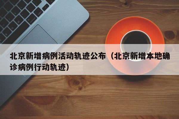 北京新增病例活动轨迹公布（北京新增本地确诊病例行动轨迹）