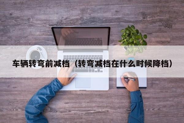车辆转弯前减档（转弯减档在什么时候降档）