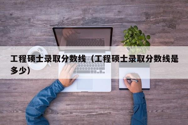 工程硕士录取分数线（工程硕士录取分数线是多少）