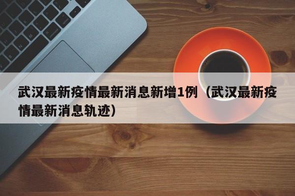 武汉最新疫情最新消息新增1例（武汉最新疫情最新消息轨迹）