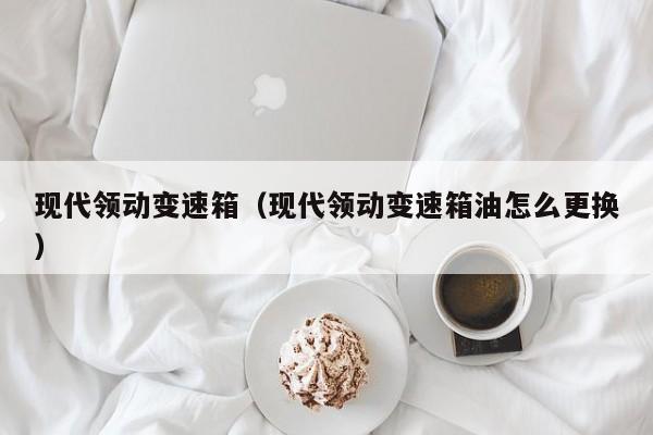 现代领动变速箱（现代领动变速箱油怎么更换）