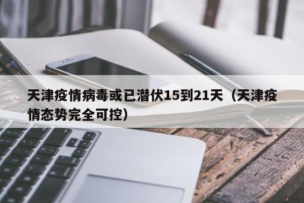 天津疫情病毒或已潜伏15到21天（天津疫情态势完全可控）