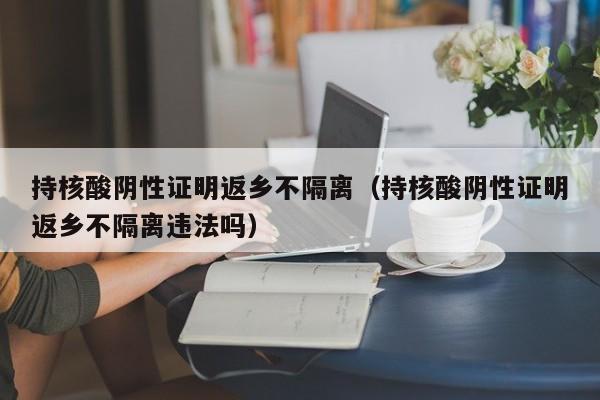 持核酸阴性证明返乡不隔离（持核酸阴性证明返乡不隔离违法吗）
