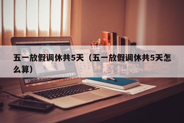 五一放假调休共5天（五一放假调休共5天怎么算）